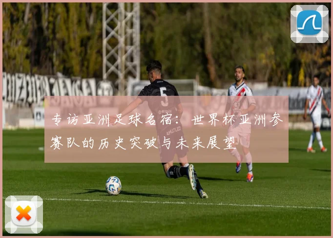 专访亚洲足球名宿：世界杯亚洲参赛队的历史突破与未来展望