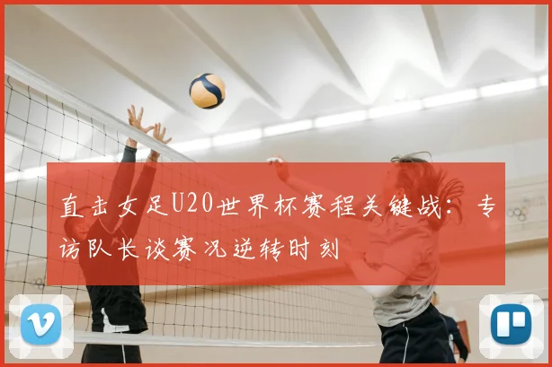 直击女足U20世界杯赛程关键战:专访队长谈赛况逆转时刻