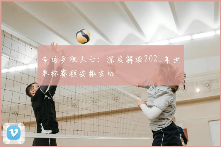 专访乒联人士：深度解读2021年世界杯赛程安排玄机