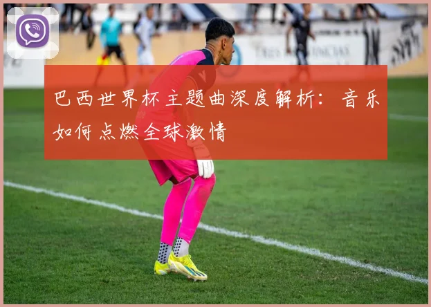 巴西世界杯主题曲深度解析:音乐如何点燃全球激情