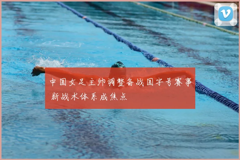 中国女足主帅调整备战国字号赛事 新战术体系成焦点