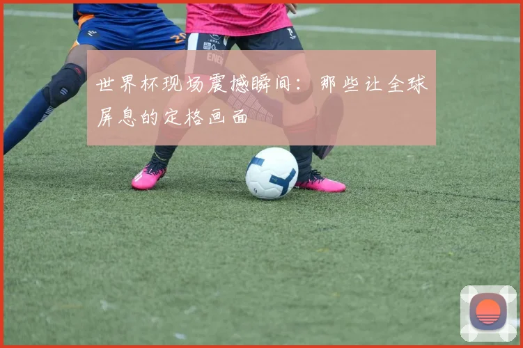世界杯现场震撼瞬间：那些让全球屏息的定格画面